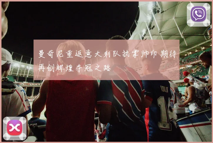 曼奇尼重返意大利队执掌帅印期待再创辉煌夺冠之路